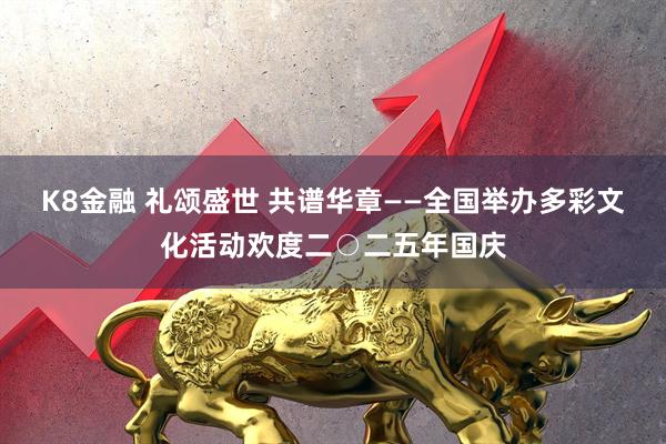 K8金融 礼颂盛世 共谱华章——全国举办多彩文化活动欢度二○二五年国庆