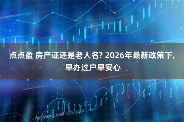 点点盈 房产证还是老人名? 2026年最新政策下, 早办过户早安心