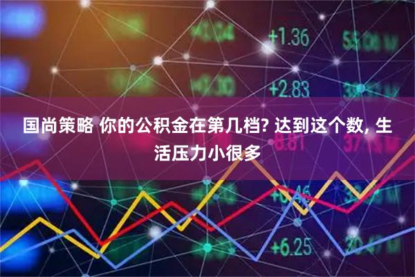 国尚策略 你的公积金在第几档? 达到这个数, 生活压力小很多